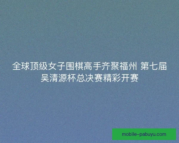 全球顶级女子围棋高手齐聚福州 第七届吴清源杯总决赛精彩开赛