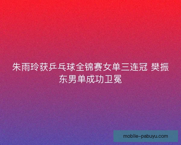 朱雨玲获乒乓球全锦赛女单三连冠 樊振东男单成功卫冕