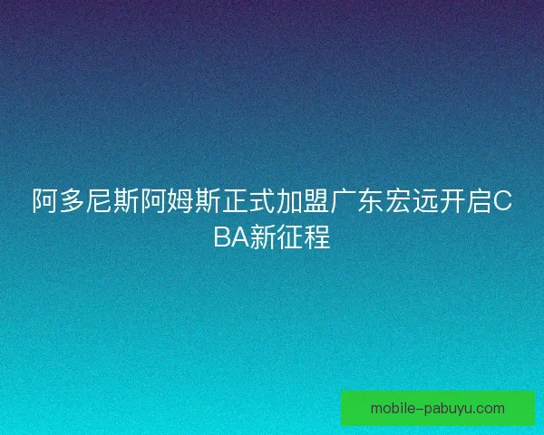 阿多尼斯阿姆斯正式加盟广东宏远开启CBA新征程